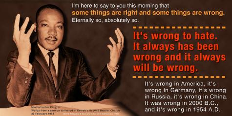 Inspiring quotation from Dr. Martin Luther King, Jr. :"I’m here to say to you this morning that some things are right and some things are wrong. Eternally so, absolutely so. It’s wrong to hate. It always has been wrong and it always will be wrong! It’s wrong in America, it’s wrong in Germany, it’s wrong in Russia, it’s wrong in China! It was wrong in 2,000 BC., and it’s wrong in 1954 AD. It always has been wrong, and it always will be wrong." Sermon that King delivered on February 28, 1954