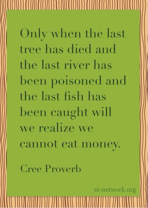 Cree Proverb "Only when the last tree has died and the last river has been poisoned and the last fish has been caught will we realize we cannot eat money."