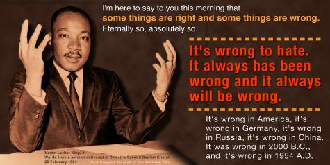 Inspirting quotation from Dr. Martin Luther King, Jr. :"I&rsquo;m here to say to you this morning that some things are right and some things are wrong. Eternally so, absolutely so. It&rsquo;s wrong to hate. It always has been wrong and it always will be wrong!